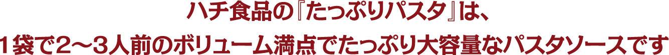 ハチ食品の『たっぷりパスタ』は、1袋で2～3人前のボリューム満点でたっぷり大容量なパスタソースです。