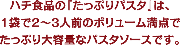 ハチ食品の『たっぷりパスタ』は、1袋で2～3人前のボリューム満点でたっぷり大容量なパスタソースです。