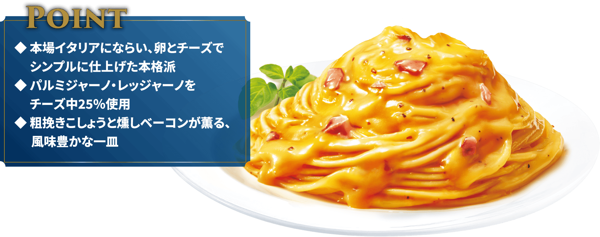 Point◆本場イタリアにならい、卵とチーズでシンプルに仕上げた本格派◆パルミジャーノ・レッジャーノをチーズ中25％使用◆粗挽きこしょうと燻しベーコンが薫る、風味豊かな一皿