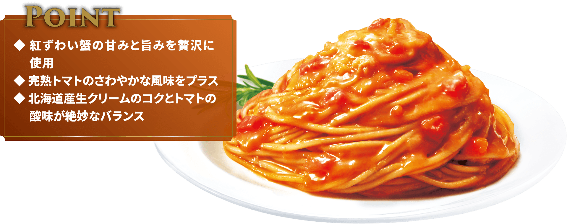 Point◆紅ずわい蟹の甘みと旨みを贅沢に使用◆完熟トマトのさわやかな風味をプラス◆北海道産生クリームのコクとトマトの酸味が絶妙なバランス