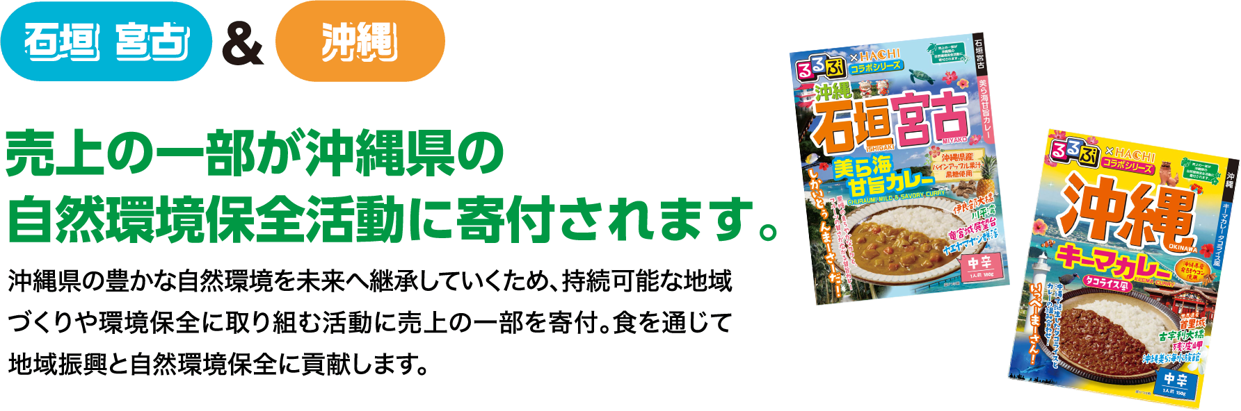 石垣宮古＆沖縄 売上の一部が沖縄県の自然環境保全活動に寄付されます。 沖縄県の豊かな自然環境を未来へ継承していくため、持続可能な地域づくりや環境保全に取り組む活動に売上の一部を寄付。食を通じて地域振興と自然環境保全に貢献します。