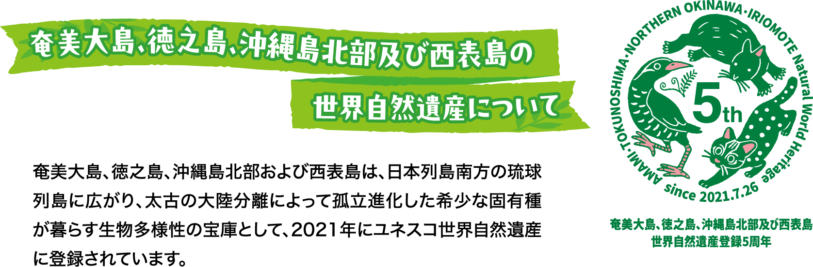 奄美大島、徳之島、沖縄島北部及び西表島の世界自然遺産について 奄美大島、徳之島、沖縄島北部および西表島は、日本列島南方の琉球列島に広がり、太古の大陸分離によって孤立進化した希少な固有種が暮らす生物多様性の宝庫として、2021年にユネスコ世界自然遺産に登録されています。