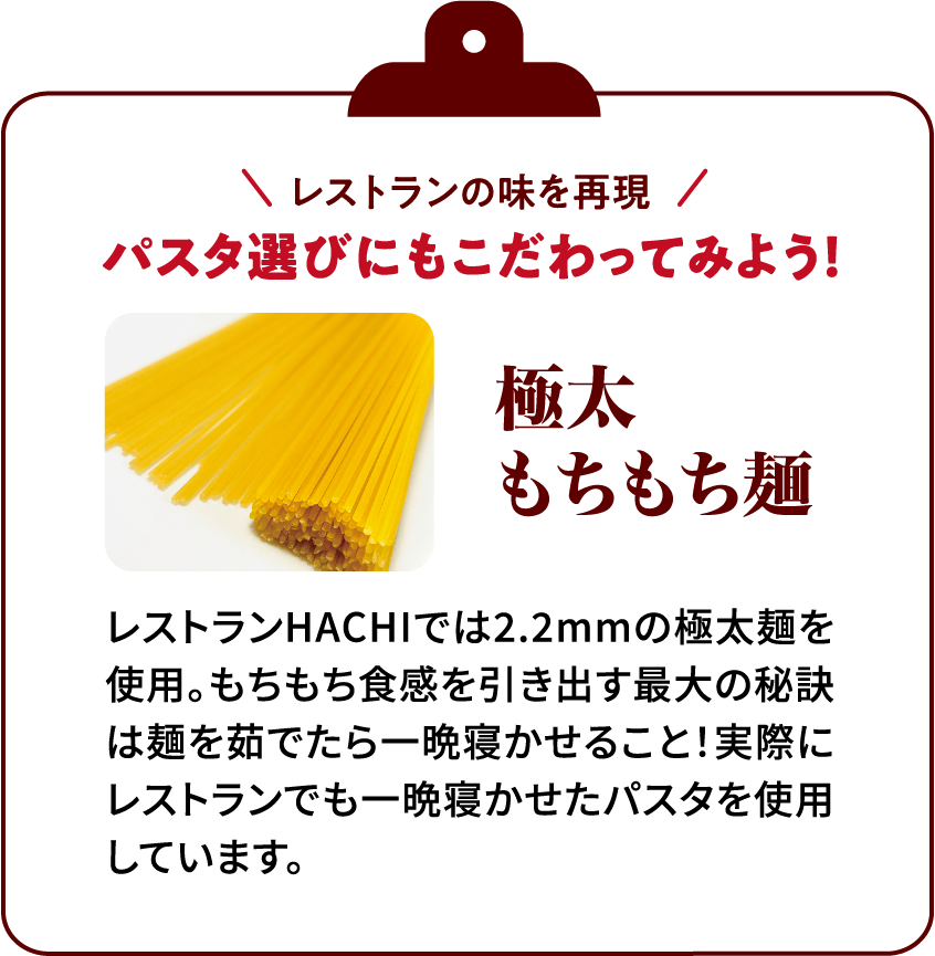 レストランの味を再現パスタ選びにもこだわってみよう！極太もちもち麺レストランHACHIでは2.2mmの極太麺を使用。もちもち食感を引き出す最大の秘訣は麺を茹でたら一晩寝かせること！実際にレストランでも一晩寝かせたパスタを使用しています。