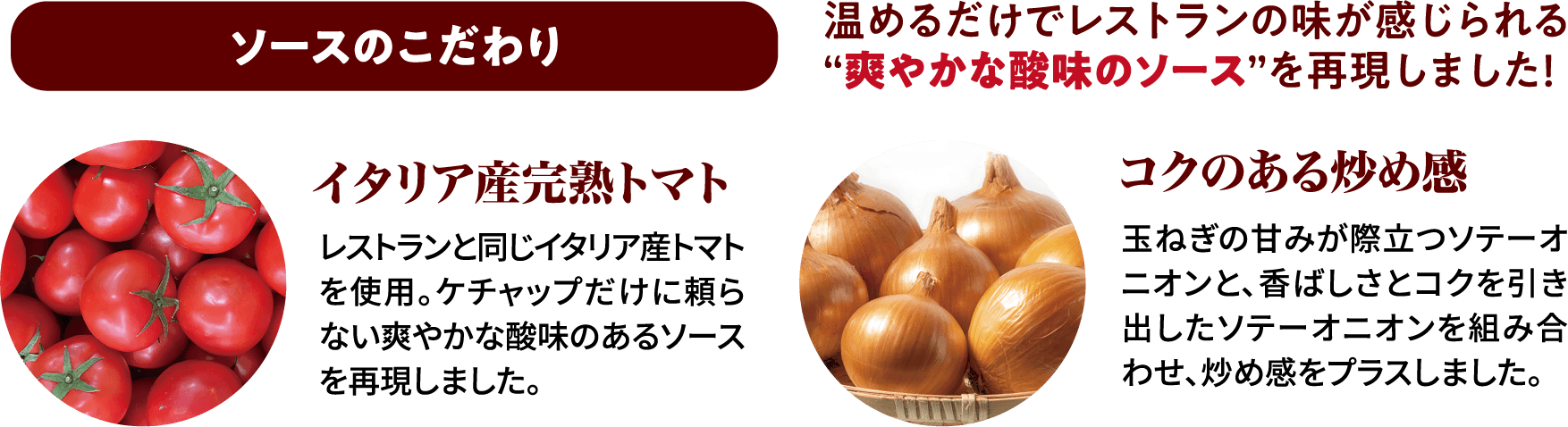 ソースのこだわり温めるだけでレストランの味が感じられる“爽やかな酸味のソース”を再現しました！イタリア産完熟トマトレストランと同じイタリア産トマトを使用。ケチャップだけに頼らない爽やかな酸味のあるソースを再現しました。コクのある炒め感玉ねぎの甘みが際立つソテーオニオンと、香ばしさとコクを引き出したソテーオニオンを組み合わせ、炒め感をプラスしました。